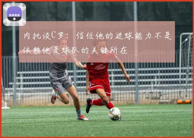内托谈C罗：信任他的进球能力不是依赖他是球队的关键所在