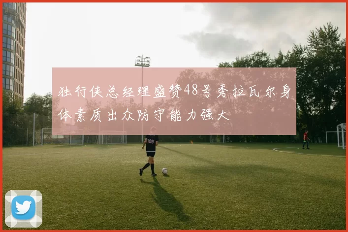 独行侠总经理盛赞48号秀拉瓦尔身体素质出众防守能力强大