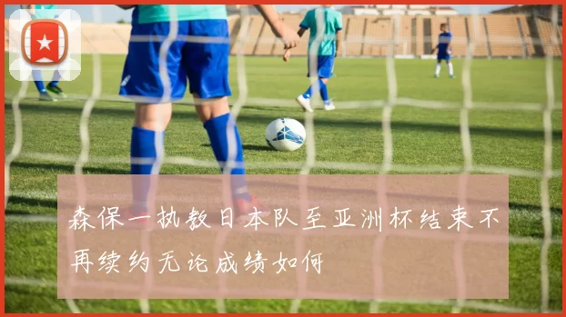 森保一执教日本队至亚洲杯结束不再续约无论成绩如何
